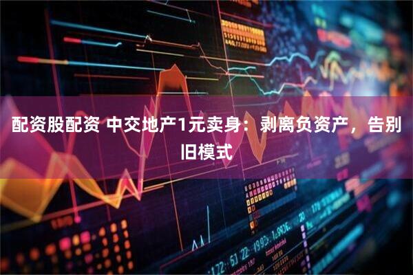 配资股配资 中交地产1元卖身：剥离负资产，告别旧模式