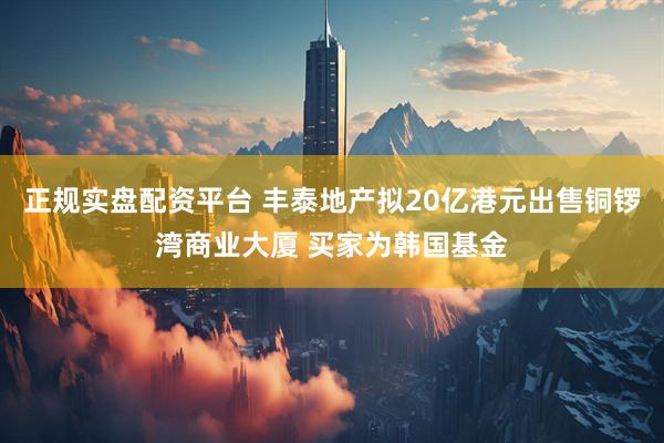 正规实盘配资平台 丰泰地产拟20亿港元出售铜锣湾商业大厦 买家为韩国基金