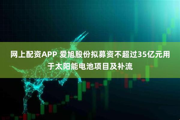 网上配资APP 爱旭股份拟募资不超过35亿元用于太阳能电池项目及补流
