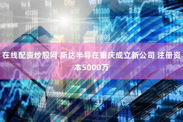 在线配资炒股网 斯达半导在重庆成立新公司 注册资本5000万