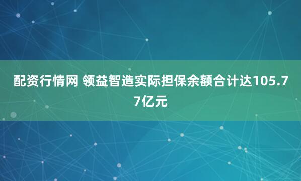 配资行情网 领益智造实际担保余额合计达105.77亿元