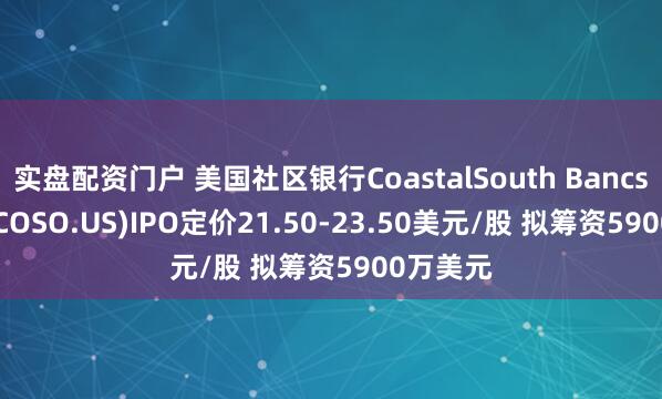 实盘配资门户 美国社区银行CoastalSouth Bancshares(COSO.US)IPO定价21.50-23.50美元/股 拟筹资5900万美元
