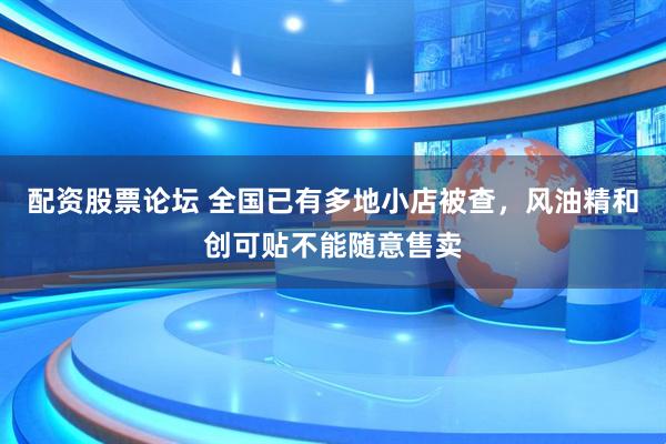 配资股票论坛 全国已有多地小店被查，风油精和创可贴不能随意售卖