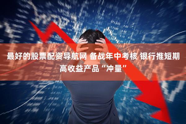 最好的股票配资导航网 备战年中考核 银行推短期高收益产品“冲量”