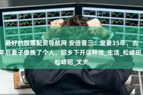 最好的股票配资导航网 安倍晋三：宠妻35年，去世半年后妻子像换了个人，回乡下开店种地_生活_松崎昭_丈夫