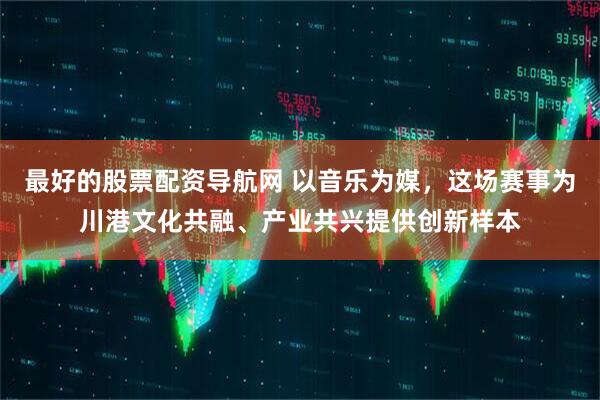 最好的股票配资导航网 以音乐为媒，这场赛事为川港文化共融、产业共兴提供创新样本