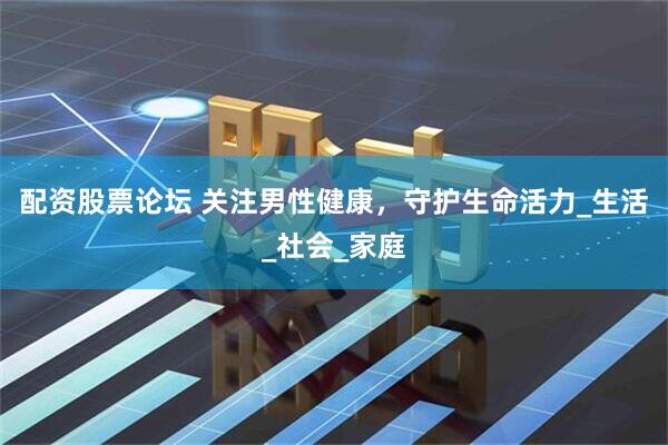 配资股票论坛 关注男性健康，守护生命活力_生活_社会_家庭