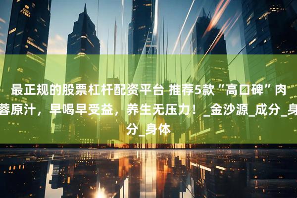 最正规的股票杠杆配资平台 推荐5款“高口碑”肉苁蓉原汁，早喝早受益，养生无压力！_金沙源_成分_身体
