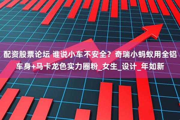 配资股票论坛 谁说小车不安全？奇瑞小蚂蚁用全铝车身+马卡龙色实力圈粉_女生_设计_年如新