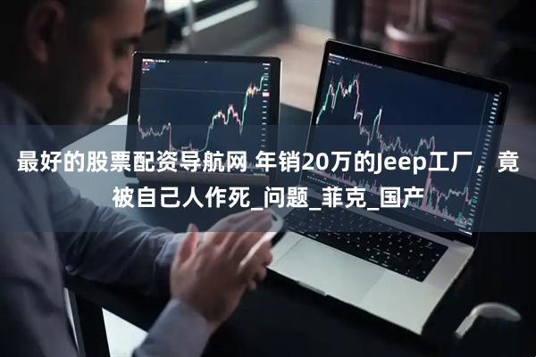 最好的股票配资导航网 年销20万的Jeep工厂，竟被自己人作死_问题_菲克_国产