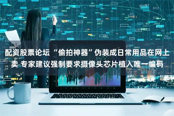 配资股票论坛 “偷拍神器”伪装成日常用品在网上卖 专家建议强制要求摄像头芯片植入唯一编码