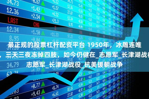 最正规的股票杠杆配资平台 1950年，冰雕连唯一幸存者周全弟，三天三夜冻掉四肢，如今仍健在_志愿军_长津湖战役_抗美援朝战争