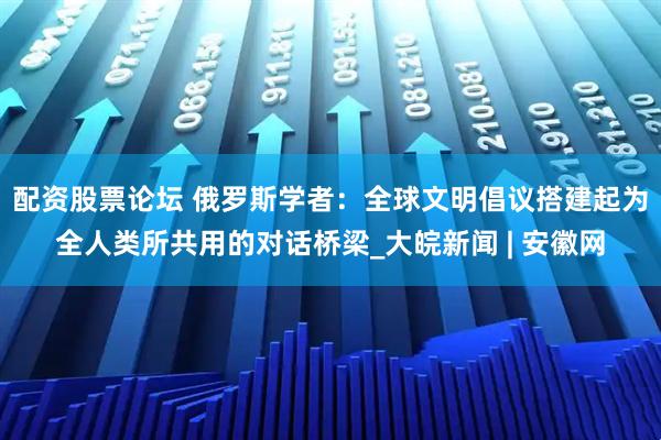 配资股票论坛 俄罗斯学者：全球文明倡议搭建起为全人类所共用的对话桥梁_大皖新闻 | 安徽网