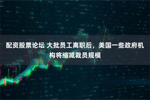 配资股票论坛 大批员工离职后，美国一些政府机构将缩减裁员规模