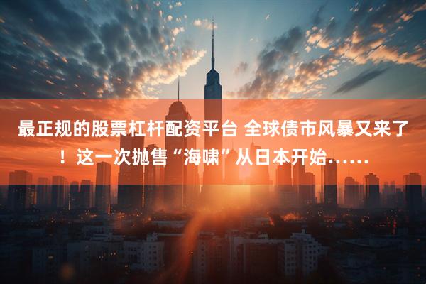 最正规的股票杠杆配资平台 全球债市风暴又来了！这一次抛售“海啸”从日本开始……