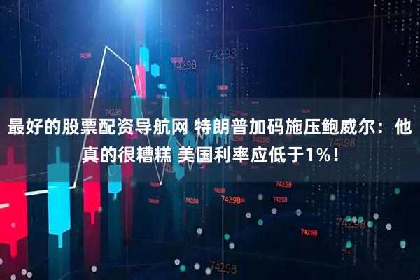 最好的股票配资导航网 特朗普加码施压鲍威尔：他真的很糟糕 美国利率应低于1%！
