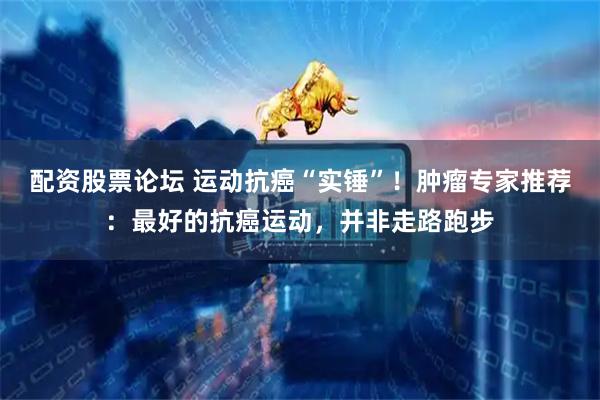 配资股票论坛 运动抗癌“实锤”！肿瘤专家推荐：最好的抗癌运动，并非走路跑步