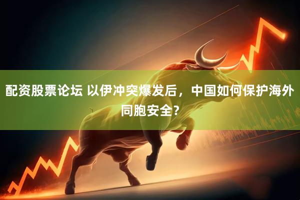 配资股票论坛 以伊冲突爆发后，中国如何保护海外同胞安全？