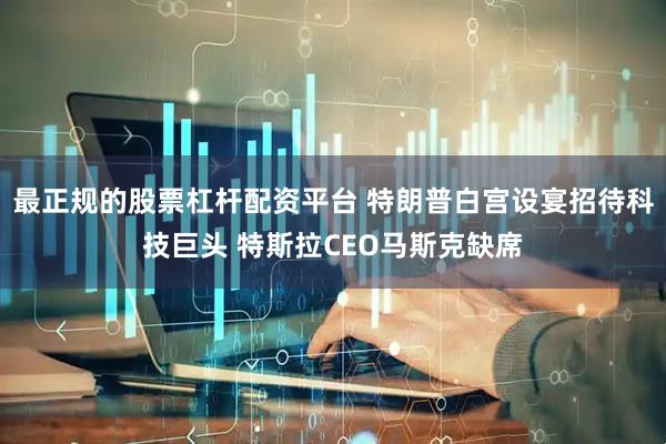 最正规的股票杠杆配资平台 特朗普白宫设宴招待科技巨头 特斯拉CEO马斯克缺席