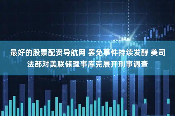 最好的股票配资导航网 罢免事件持续发酵 美司法部对美联储理事库克展开刑事调查