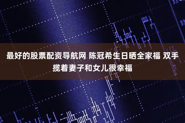 最好的股票配资导航网 陈冠希生日晒全家福 双手揽着妻子和女儿很幸福