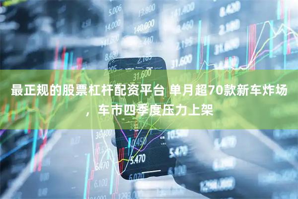 最正规的股票杠杆配资平台 单月超70款新车炸场，车市四季度压力上架