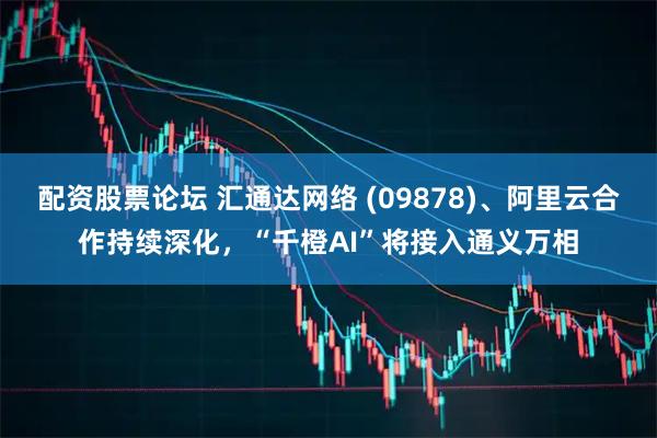 配资股票论坛 汇通达网络 (09878)、阿里云合作持续深化，“千橙AI”将接入通义万相