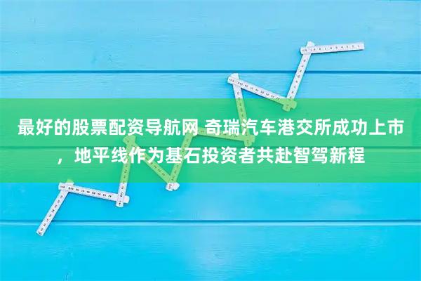 最好的股票配资导航网 奇瑞汽车港交所成功上市，地平线作为基石投资者共赴智驾新程