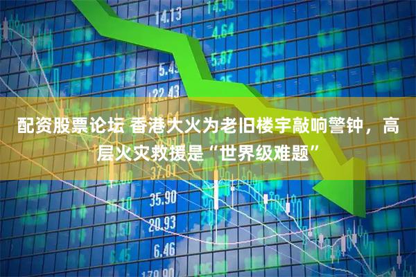配资股票论坛 香港大火为老旧楼宇敲响警钟，高层火灾救援是“世界级难题”