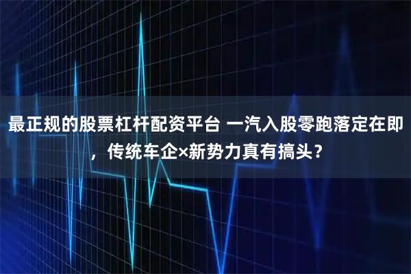 最正规的股票杠杆配资平台 一汽入股零跑落定在即，传统车企×新势力真有搞头？