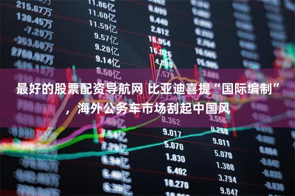 最好的股票配资导航网 比亚迪喜提“国际编制”，海外公务车市场刮起中国风