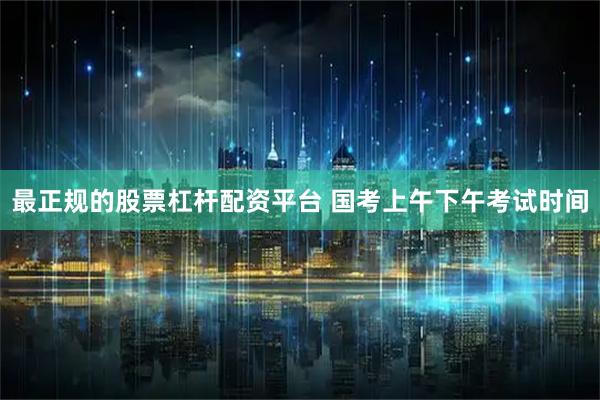 最正规的股票杠杆配资平台 国考上午下午考试时间