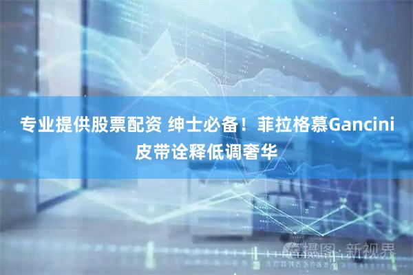 专业提供股票配资 绅士必备！菲拉格慕Gancini皮带诠释低调奢华