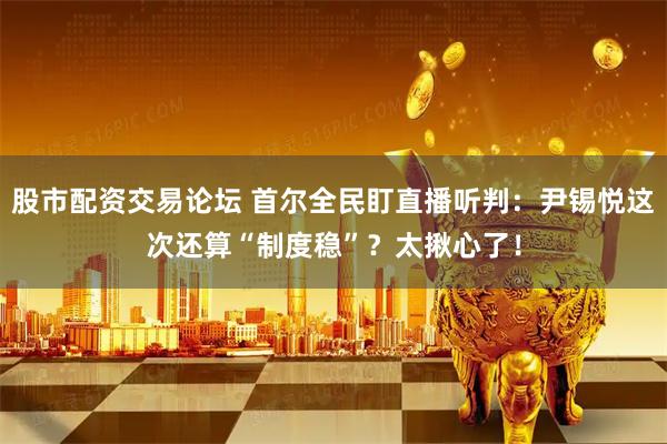 股市配资交易论坛 首尔全民盯直播听判：尹锡悦这次还算“制度稳”？太揪心了！