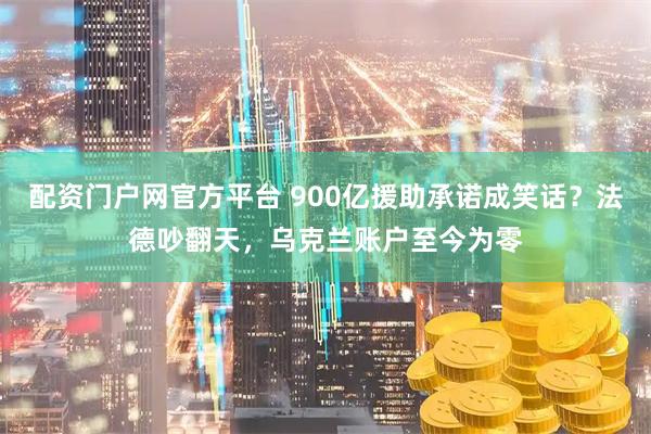 配资门户网官方平台 900亿援助承诺成笑话？法德吵翻天，乌克兰账户至今为零