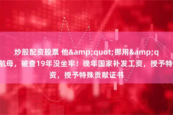 炒股配资股票 他"挪用"3亿买航母，被查19年没坐牢！晚年国家补发工资，授予特殊贡献证书