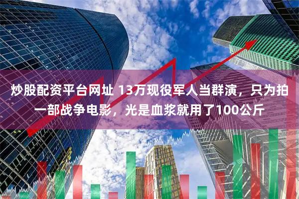 炒股配资平台网址 13万现役军人当群演，只为拍一部战争电影，光是血浆就用了100公斤