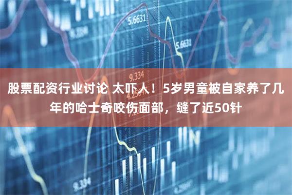 股票配资行业讨论 太吓人！5岁男童被自家养了几年的哈士奇咬伤面部，缝了近50针