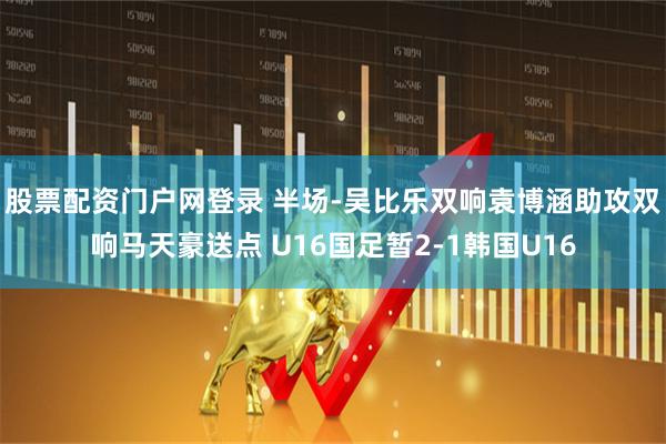 股票配资门户网登录 半场-吴比乐双响袁博涵助攻双响马天豪送点 U16国足暂2-1韩国U16
