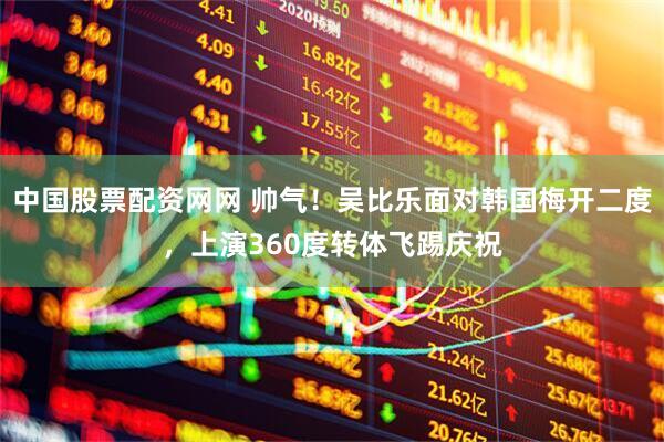 中国股票配资网网 帅气！吴比乐面对韩国梅开二度，上演360度转体飞踢庆祝