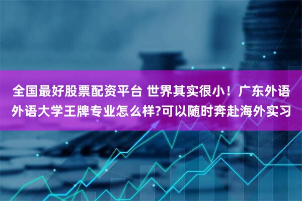 全国最好股票配资平台 世界其实很小！广东外语外语大学王牌专业怎么样?可以随时奔赴海外实习