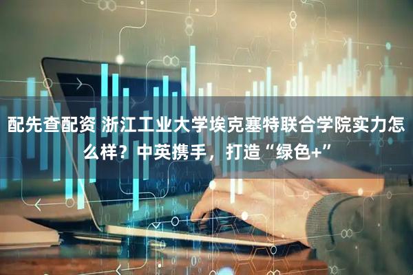 配先查配资 浙江工业大学埃克塞特联合学院实力怎么样？中英携手，打造“绿色+”