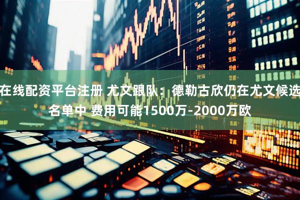 在线配资平台注册 尤文跟队：德勒古欣仍在尤文候选名单中 费用可能1500万-2000万欧