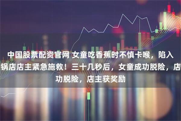 中国股票配资官网 女童吃香蕉时不慎卡喉，陷入休克，火锅店店主紧急施救！三十几秒后，女童成功脱险，店主获奖励