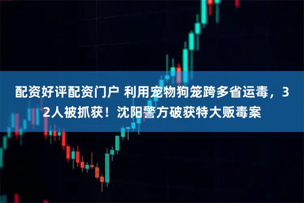 配资好评配资门户 利用宠物狗笼跨多省运毒，32人被抓获！沈阳警方破获特大贩毒案