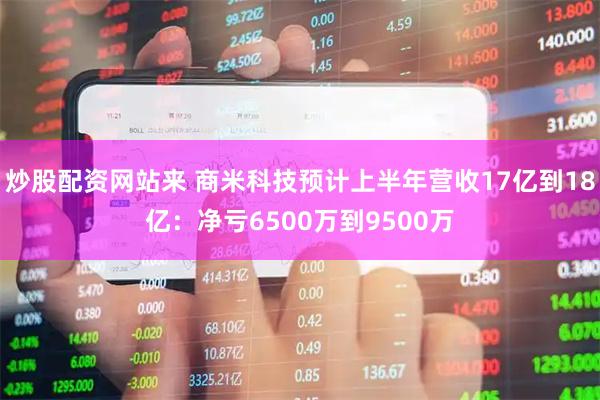 炒股配资网站来 商米科技预计上半年营收17亿到18亿：净亏6500万到9500万