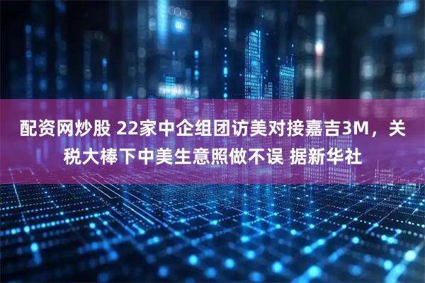 配资网炒股 22家中企组团访美对接嘉吉3M，关税大棒下中美生意照做不误 据新华社