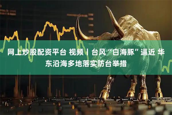 网上炒股配资平台 视频丨台风“白海豚”逼近 华东沿海多地落实防台举措