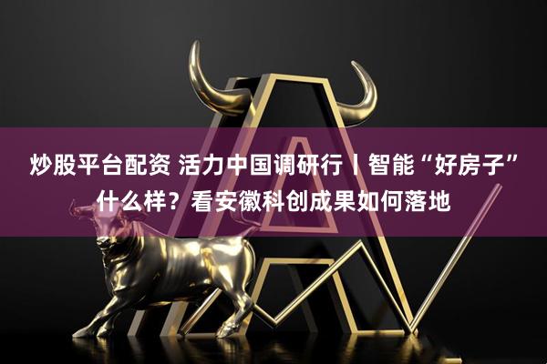 炒股平台配资 活力中国调研行丨智能“好房子”什么样？看安徽科创成果如何落地
