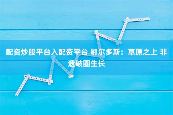 配资炒股平台入配资平台 鄂尔多斯：草原之上 非遗破圈生长